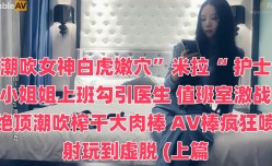 潮吹女神白虎嫩穴”米拉“ 护士小姐姐上班勾引医生 值班室激战绝顶潮吹榨干大肉棒 AV棒疯狂喷射玩到虚脱 (上篇