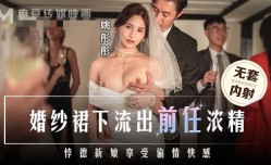 MD0302 婚纱裙下流出前任浓精 悖德新娘享受偷情快感 姚彤彤