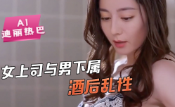 AI-迪丽热巴-女上司与男下属酒后乱性舔逼骚逼毒龙