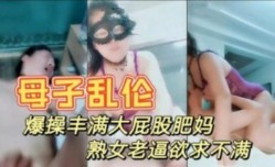 真是母子乱伦 暴躁打屁股妈妈 情趣内衣性感迷人 大奶肥逼儿子快进来