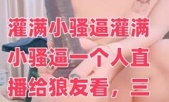 灌满小骚逼灌满小骚逼一个人直播给狼友看，三插道具自慰白浆流出