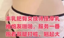 丰乳肥臀女技师按摩乳推炮友啪啪，服务一番抱着双腿打桩，翘起大屁股一下下撞击，各种姿势换着操最后内射