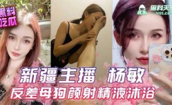 新疆主播杨敏 反差母狗颜射精液沐浴视频流出
